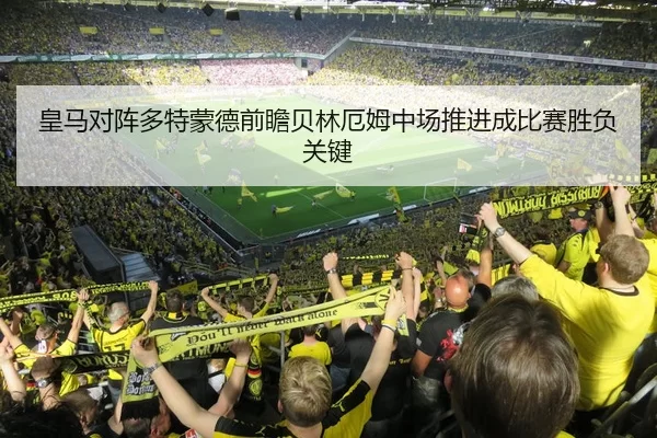 皇马对阵多特蒙德前瞻贝林厄姆中场推进成比赛胜负关键