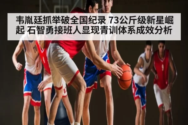 韦胤廷抓举破全国纪录 73公斤级新星崛起 石智勇接班人显现青训体系成效分析