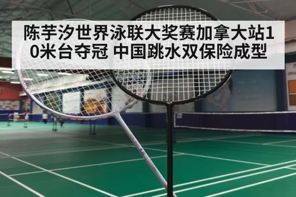 陈芋汐世界泳联大奖赛加拿大站10米台夺冠 中国跳水双保险成型