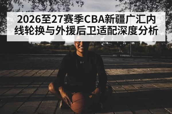 2026至27赛季CBA新疆广汇内线轮换与外援后卫适配深度分析